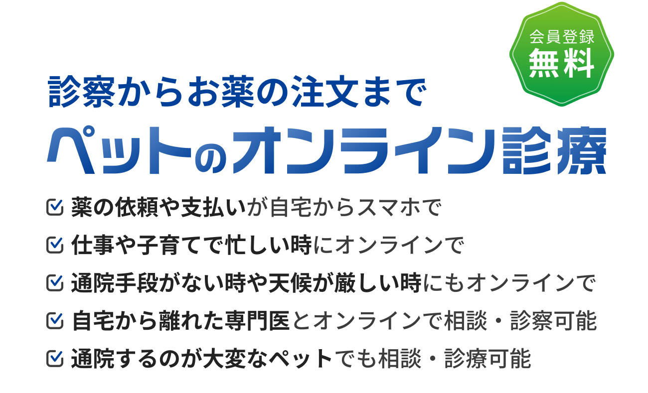 診察からお薬の注文まで ペットのオンライン診療 薬の依頼や支払いが自宅からスマホで 仕事や子育てで忙しい時にオンラインで 通院手段がない時や天候が厳しい時にもオンラインで 自宅から離れた専門医とオンラインで相談・診察可能 通院するのが大変なペットでも相談・診療可能 会員登録無料